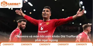 Casemiro và màn hồi sinh khiến Old Trafford phải ngại ngùng